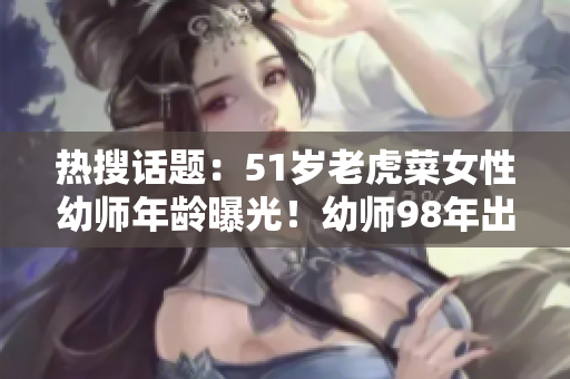热搜话题：51岁老虎菜女性幼师年龄曝光！幼师98年出生日期引关注
