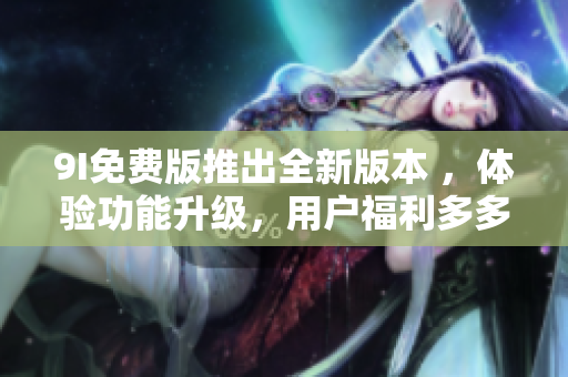 9I免费版推出全新版本 ，体验功能升级，用户福利多多