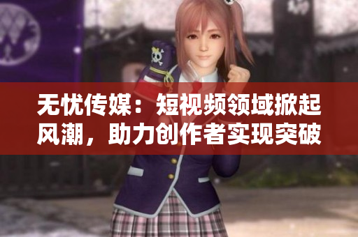 无忧传媒：短视频领域掀起风潮，助力创作者实现突破
