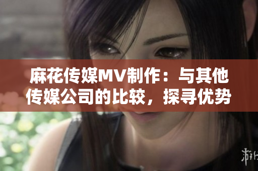麻花传媒MV制作：与其他传媒公司的比较，探寻优势与特色
