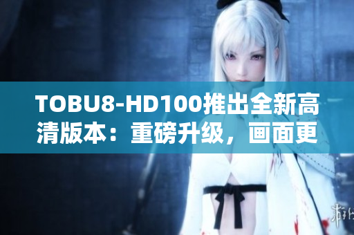 TOBU8-HD100推出全新高清版本：重磅升级，画面更清晰震撼