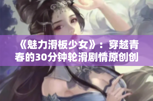 《魅力滑板少女》：穿越青春的30分钟轮滑剧情原创创作让人感动柔美姿态展现青春时光难忘体验