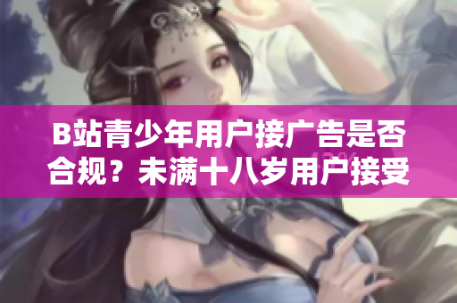 B站青少年用户接广告是否合规？未满十八岁用户接受广告存在法律风险吗？