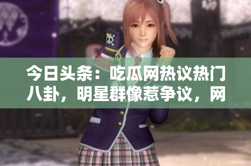 今日头条：吃瓜网热议热门八卦，明星群像惹争议，网友热评如潮