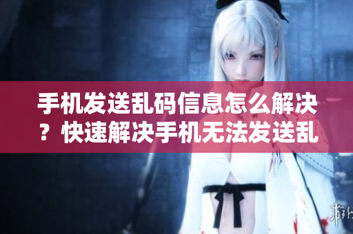 手机发送乱码信息怎么解决？快速解决手机无法发送乱码消息的问题