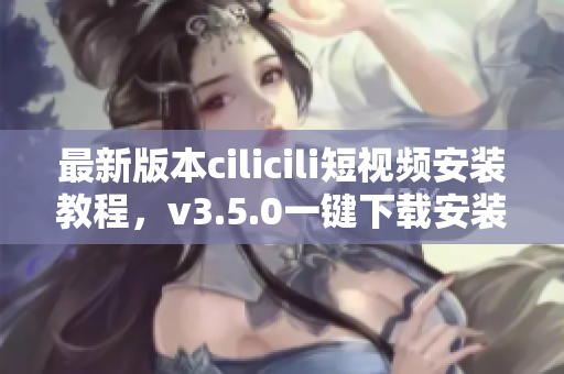 最新版本cilicili短视频安装教程，v3.5.0一键下载安装指南