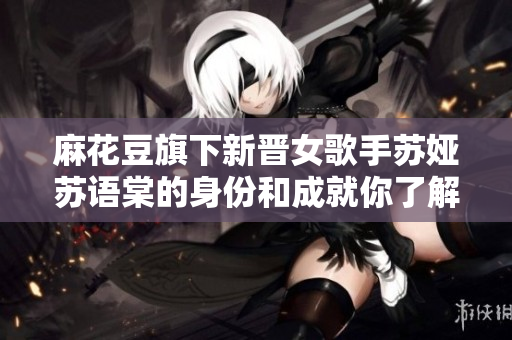 麻花豆旗下新晋女歌手苏娅苏语棠的身份和成就你了解吗？