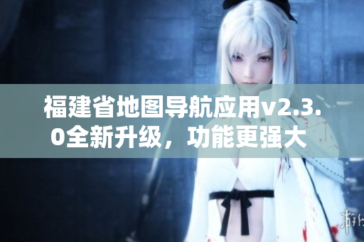 福建省地图导航应用v2.3.0全新升级，功能更强大 