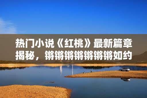 热门小说《红桃》最新篇章揭秘，锵锵锵锵锵锵锵如约登场