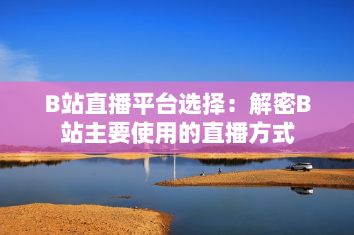 B站直播平台选择：解密B站主要使用的直播方式