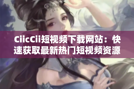 CiicCii短视频下载网站：快速获取最新热门短视频资源