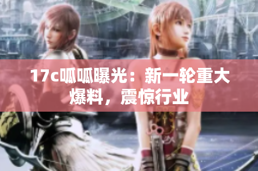 17c呱呱曝光：新一轮重大爆料，震惊行业