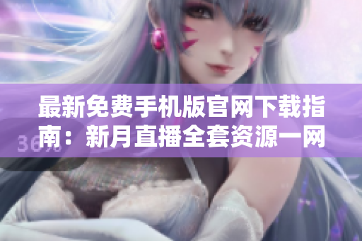 最新免费手机版官网下载指南：新月直播全套资源一网打尽