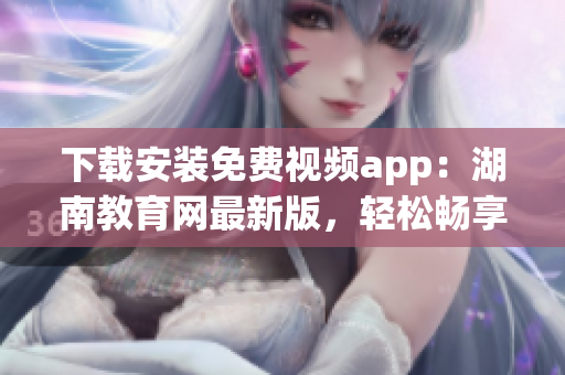 下载安装免费视频app：湖南教育网最新版，轻松畅享优质视频资源