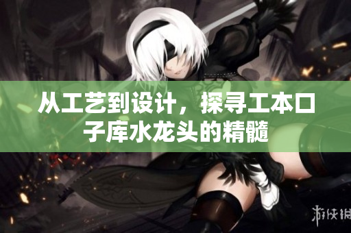 从工艺到设计，探寻工本口子库水龙头的精髓