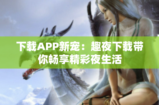下载APP新宠：趣夜下载带你畅享精彩夜生活