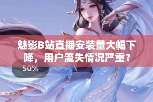魅影B站直播安装量大幅下降，用户流失情况严重？