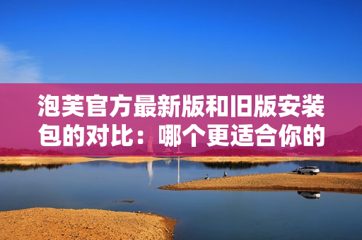 泡芙官方最新版和旧版安装包的对比：哪个更适合你的需求？