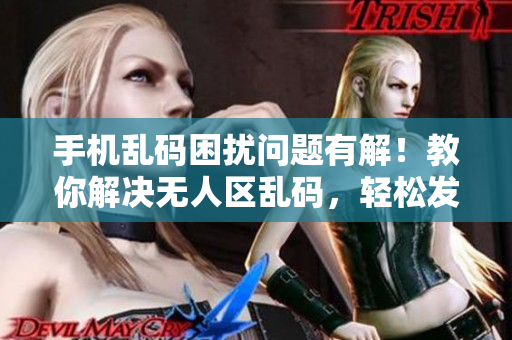 手机乱码困扰问题有解！教你解决无人区乱码，轻松发消息省心事