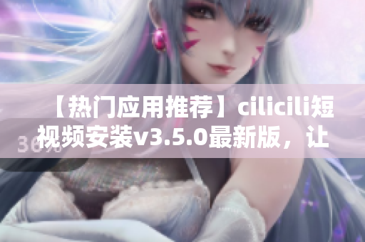 【热门应用推荐】cilicili短视频安装v3.5.0最新版，让您畅享精彩视频！