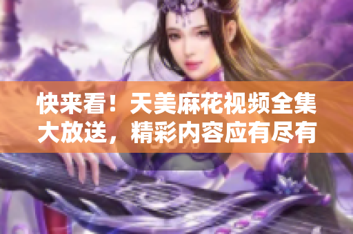 快来看！天美麻花视频全集大放送，精彩内容应有尽有