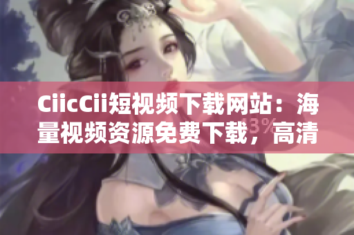 CiicCii短视频下载网站：海量视频资源免费下载，高清流畅观看