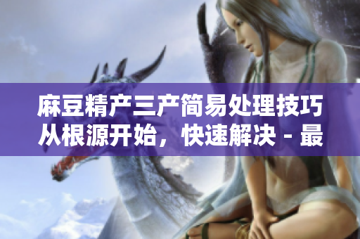 麻豆精产三产简易处理技巧从根源开始，快速解决 - 最佳实践分享