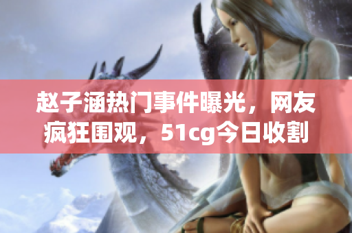 赵子涵热门事件曝光，网友疯狂围观，51cg今日收割瓜果