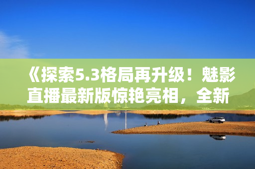 《探索5.3格局再升级！魅影直播最新版惊艳亮相，全新特色抢先解读》