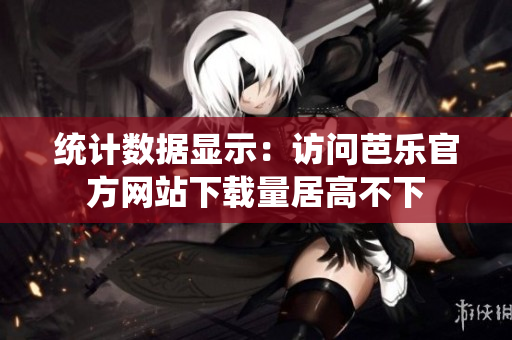 统计数据显示：访问芭乐官方网站下载量居高不下