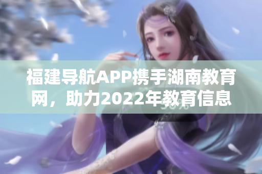 福建导航APP携手湖南教育网，助力2022年教育信息化发展