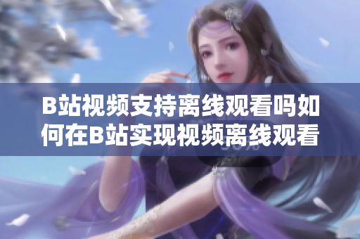 B站视频支持离线观看吗如何在B站实现视频离线观看功能