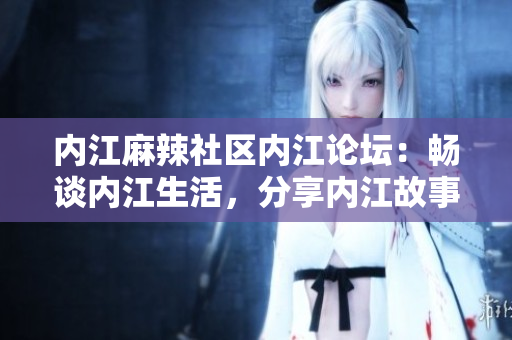 内江麻辣社区内江论坛：畅谈内江生活，分享内江故事