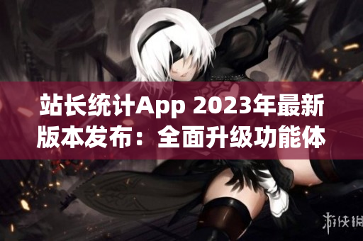 站长统计App 2023年最新版本发布：全面升级功能体验，助您实现网站数据精准分析