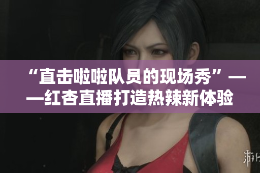 “直击啦啦队员的现场秀”——红杏直播打造热辣新体验