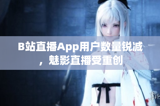 B站直播App用户数量锐减，魅影直播受重创