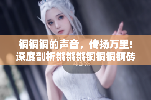 铜铜铜的声音，传扬万里!深度剖析锵锵锵铜铜铜锕砖瓦砾萃取，探寻其背后的魅力和价值。