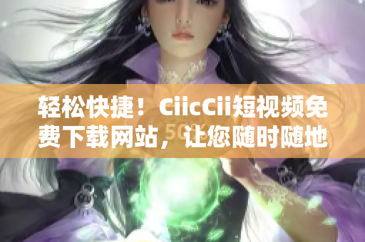 轻松快捷！CiicCii短视频免费下载网站，让您随时随地畅享精彩内容