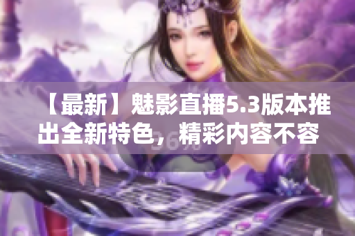 【最新】魅影直播5.3版本推出全新特色，精彩内容不容错过