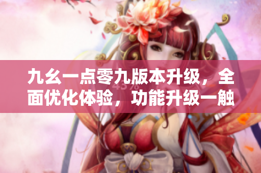 九幺一点零九版本升级，全面优化体验，功能升级一触即发
