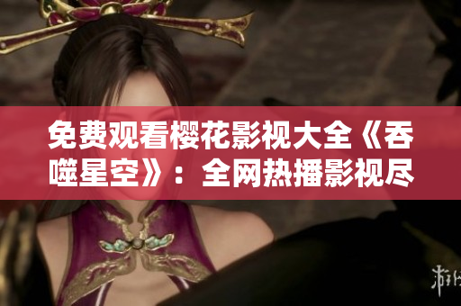 免费观看樱花影视大全《吞噬星空》：全网热播影视尽收眼底
