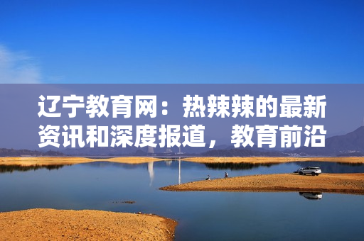 辽宁教育网：热辣辣的最新资讯和深度报道，教育前沿信息一网打尽